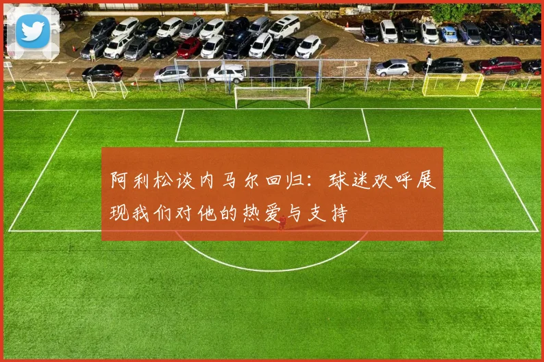 阿利松谈内马尔回归：球迷欢呼展现我们对他的热爱与支持