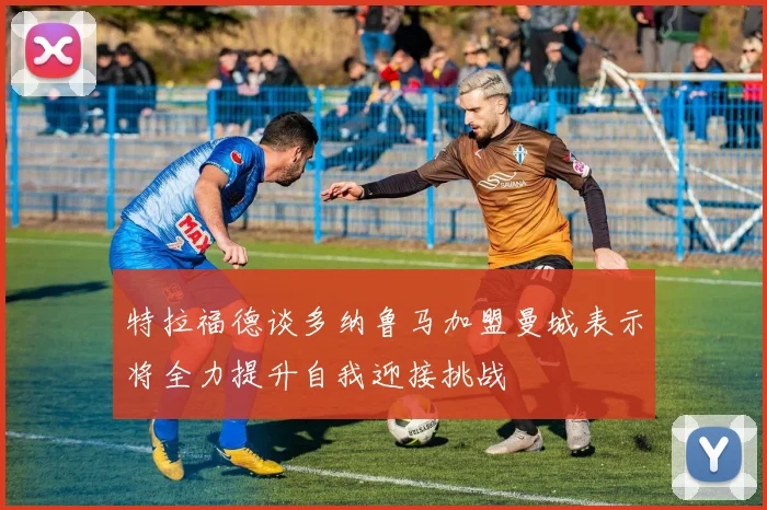 特拉福德谈多纳鲁马加盟曼城表示将全力提升自我迎接挑战