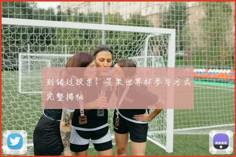 别错过投票！星聚世界杯参与方式完整揭秘