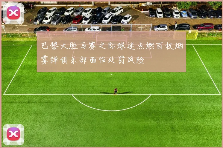 巴黎大胜马赛之际球迷点燃百枚烟雾弹俱乐部面临处罚风险