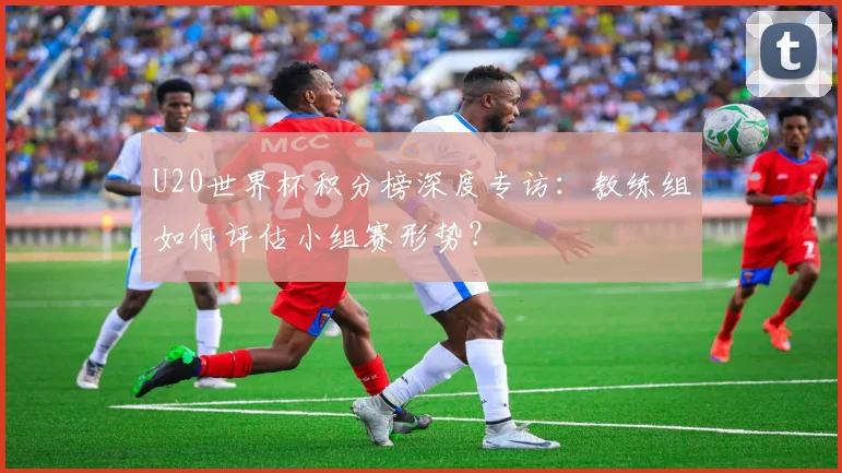 U20世界杯积分榜深度专访：教练组如何评估小组赛形势？