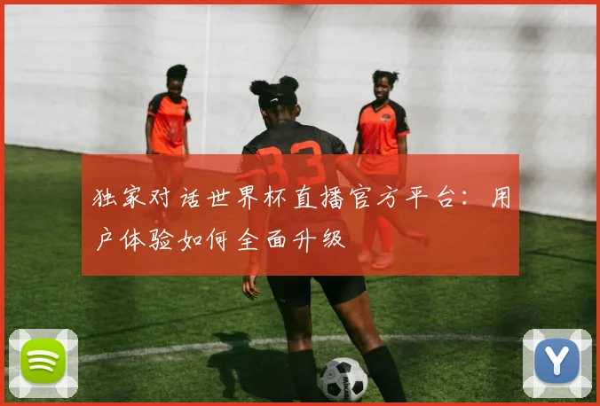 独家对话世界杯直播官方平台：用户体验如何全面升级
